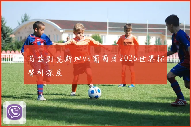 乌兹别克斯坦vs葡萄牙2026世界杯替补深度