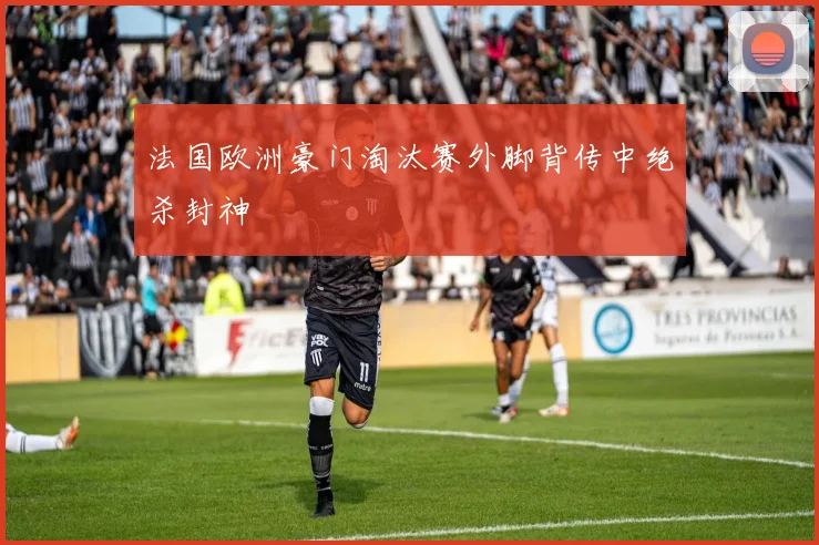 法国欧洲豪门淘汰赛外脚背传中绝杀封神