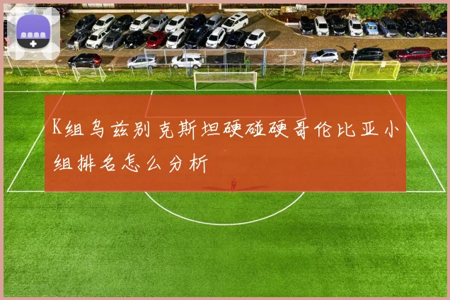 K组乌兹别克斯坦硬碰硬哥伦比亚小组排名怎么分析