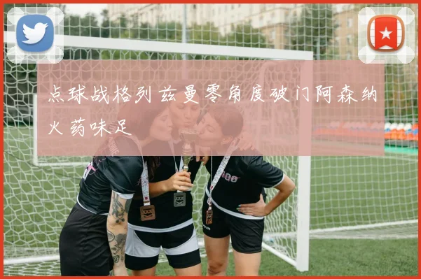 点球战格列兹曼零角度破门阿森纳火药味足