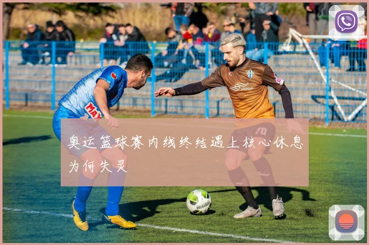 奥运篮球赛内线终结遇上核心休息为何失灵