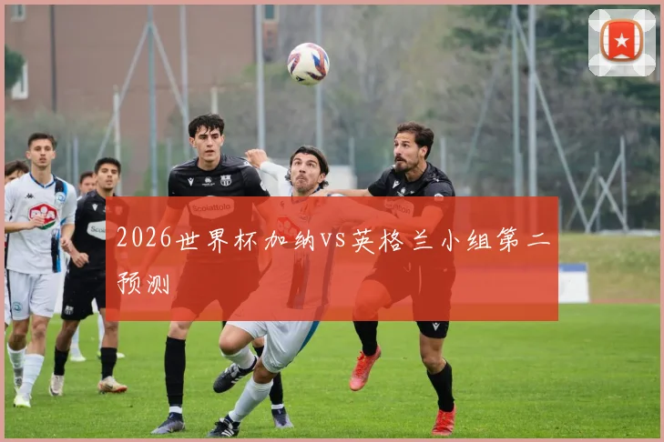 2026世界杯加纳vs英格兰小组第二预测
