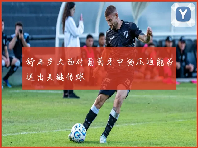 舒库罗夫面对葡萄牙中场压迫能否送出关键传球