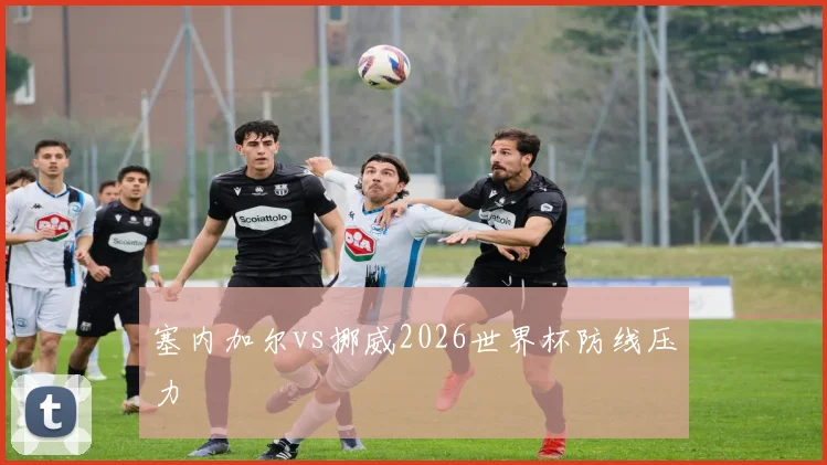 塞内加尔vs挪威2026世界杯防线压力