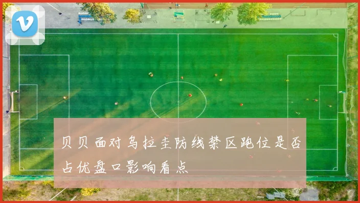 贝贝面对乌拉圭防线禁区跑位是否占优盘口影响看点