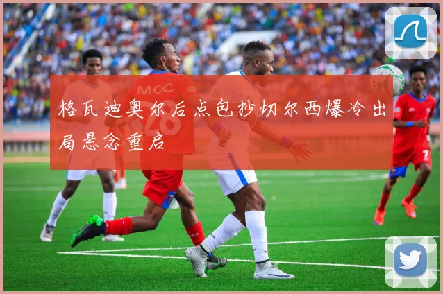 格瓦迪奥尔后点包抄切尔西爆冷出局悬念重启