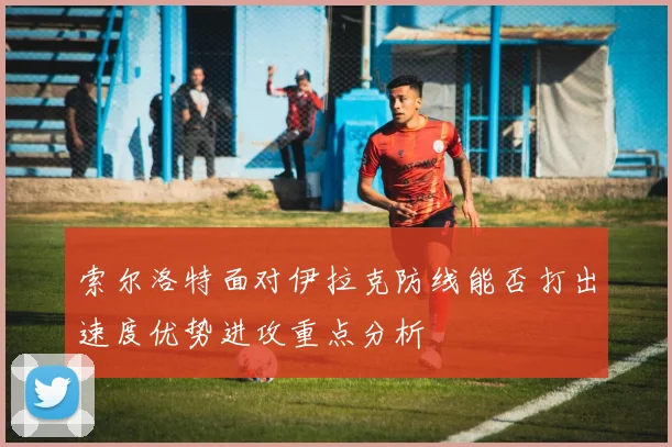 索尔洛特面对伊拉克防线能否打出速度优势进攻重点分析