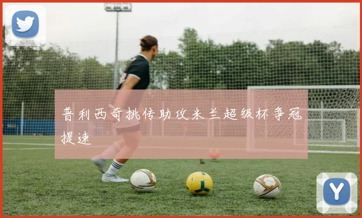 普利西奇挑传助攻米兰超级杯争冠提速