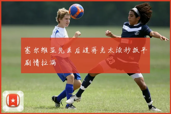 塞尔维亚先丢后追蒋光太读秒扳平剧情拉满