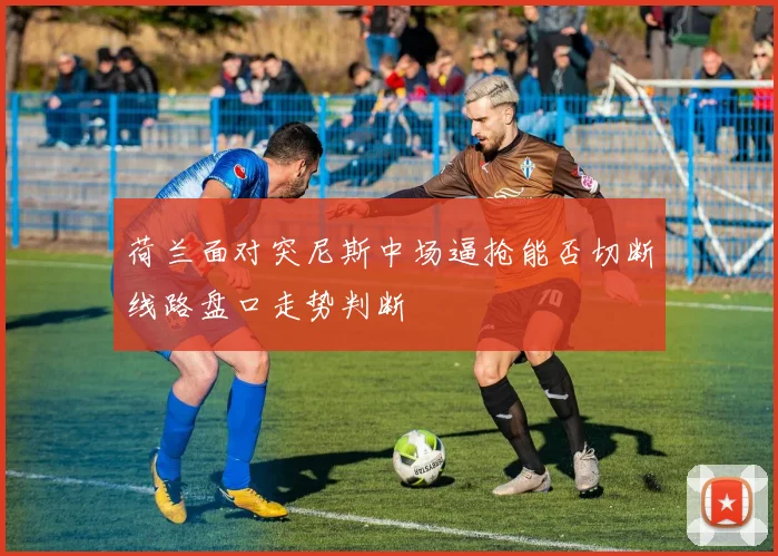 荷兰面对突尼斯中场逼抢能否切断线路盘口走势判断