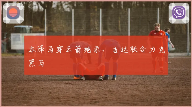 本泽马穿云箭绝杀，吉达联合力克黑马