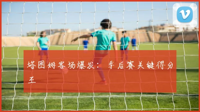 塔图姆客场爆发：季后赛关键得分王