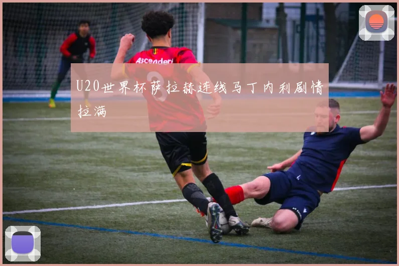 U20世界杯萨拉赫连线马丁内利剧情拉满