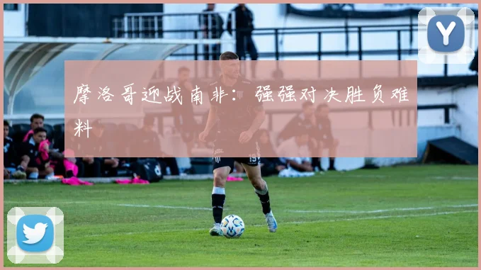 摩洛哥迎战南非：强强对决胜负难料