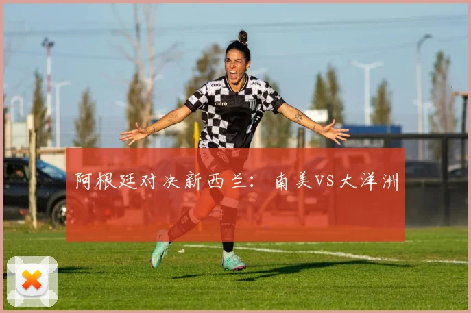 阿根廷对决新西兰：南美vs大洋洲