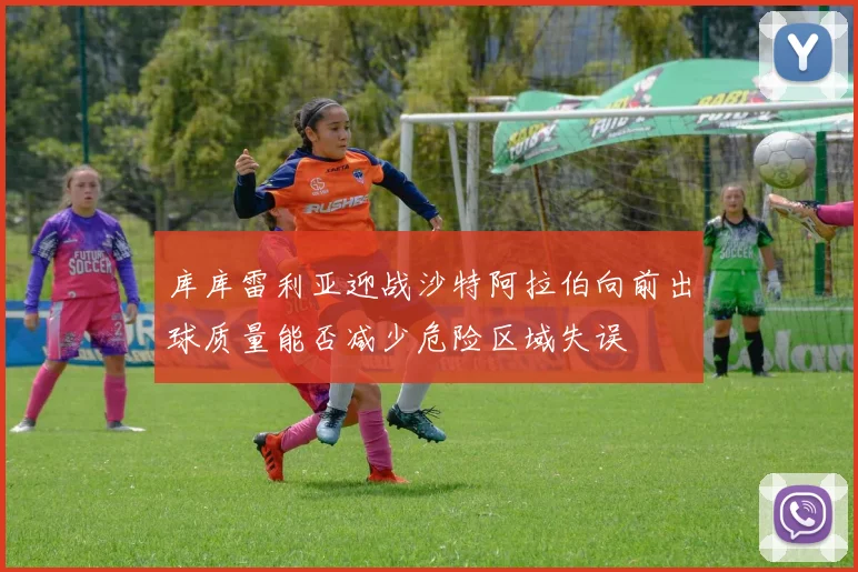 库库雷利亚迎战沙特阿拉伯向前出球质量能否减少危险区域失误