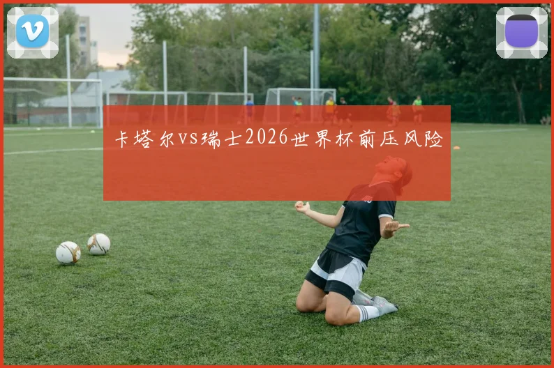 卡塔尔vs瑞士2026世界杯前压风险