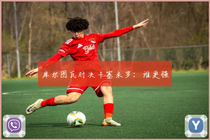 库尔图瓦对决卡塞米罗：谁更强
