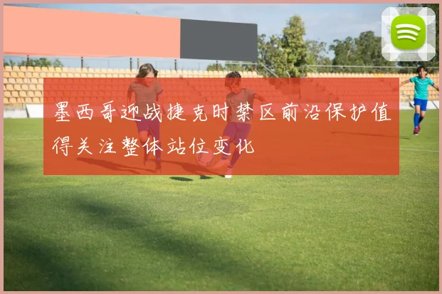 墨西哥迎战捷克时禁区前沿保护值得关注整体站位变化