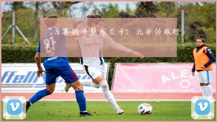 “马赛战卡萨布兰卡：北非劲旅对决”