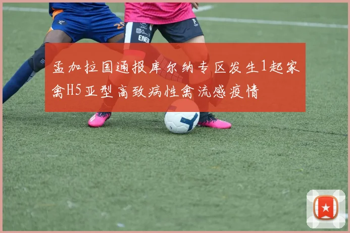 孟加拉国通报库尔纳专区发生1起家禽H5亚型高致病性禽流感疫情