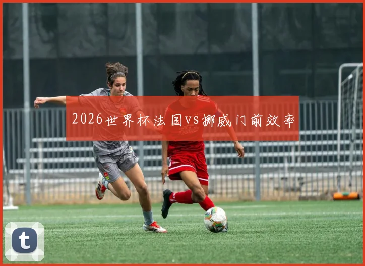 2026世界杯法国vs挪威门前效率