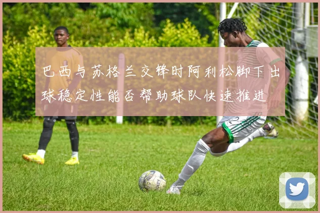 巴西与苏格兰交锋时阿利松脚下出球稳定性能否帮助球队快速推进
