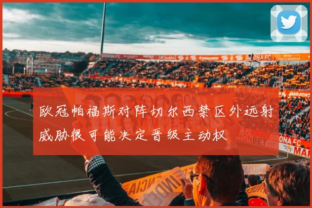 欧冠帕福斯对阵切尔西禁区外远射威胁很可能决定晋级主动权