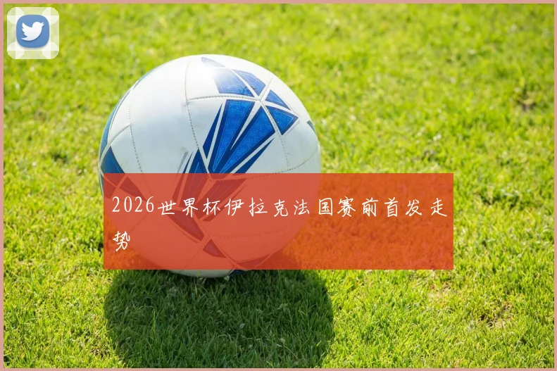 2026世界杯伊拉克法国赛前首发走势
