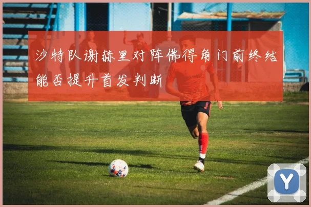 沙特队谢赫里对阵佛得角门前终结能否提升首发判断