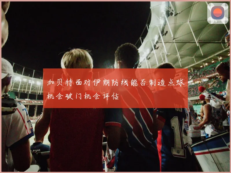 加贝特面对伊朗防线能否制造点球机会破门机会评估