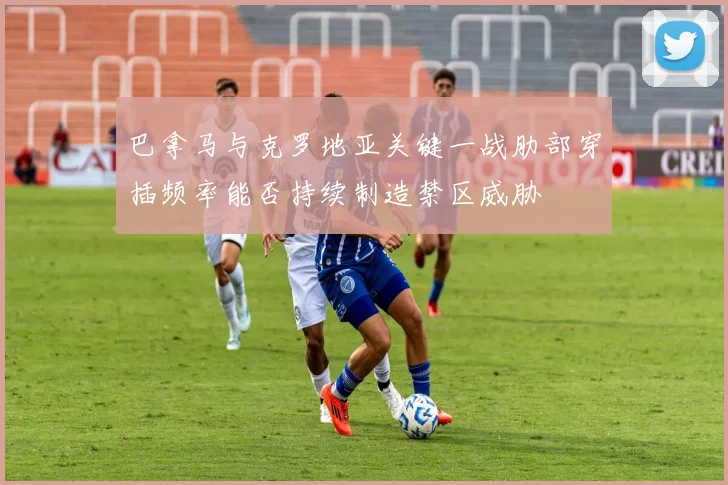 巴拿马与克罗地亚关键一战肋部穿插频率能否持续制造禁区威胁