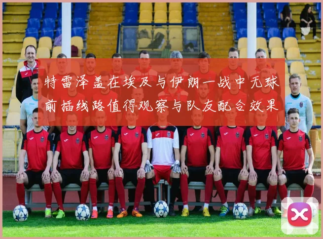 特雷泽盖在埃及与伊朗一战中无球前插线路值得观察与队友配合效果