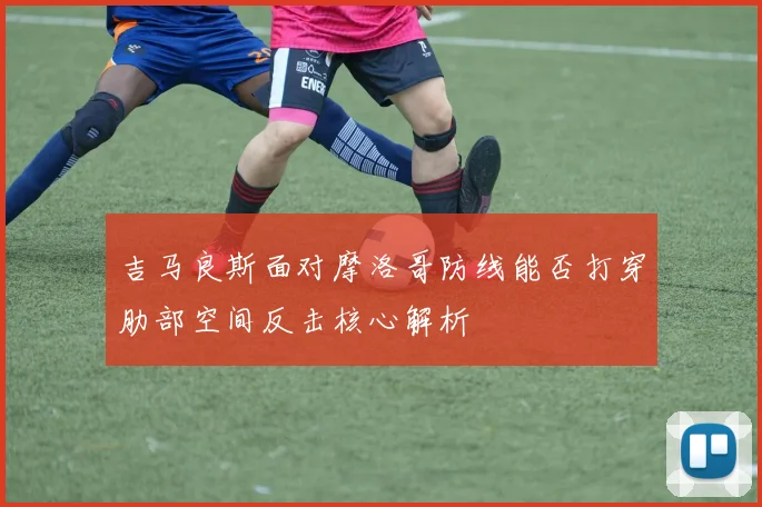 吉马良斯面对摩洛哥防线能否打穿肋部空间反击核心解析