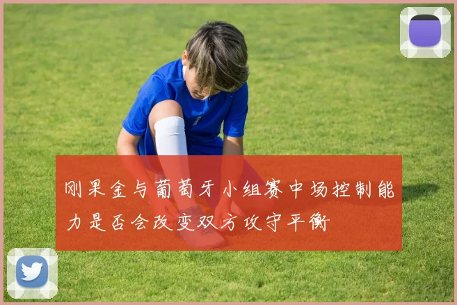 刚果金与葡萄牙小组赛中场控制能力是否会改变双方攻守平衡