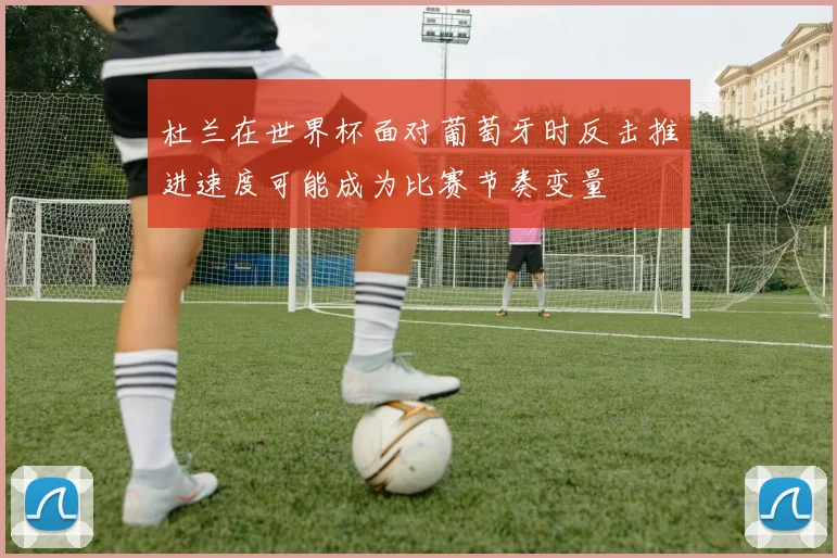 杜兰在世界杯面对葡萄牙时反击推进速度可能成为比赛节奏变量