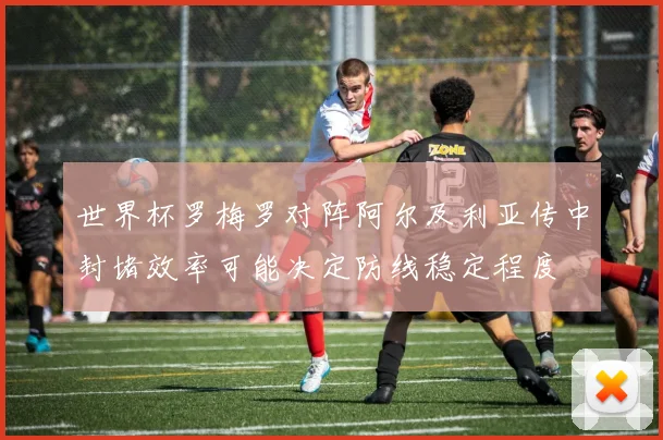 世界杯罗梅罗对阵阿尔及利亚传中封堵效率可能决定防线稳定程度