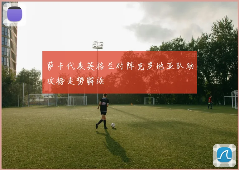 萨卡代表英格兰对阵克罗地亚队助攻榜走势解读